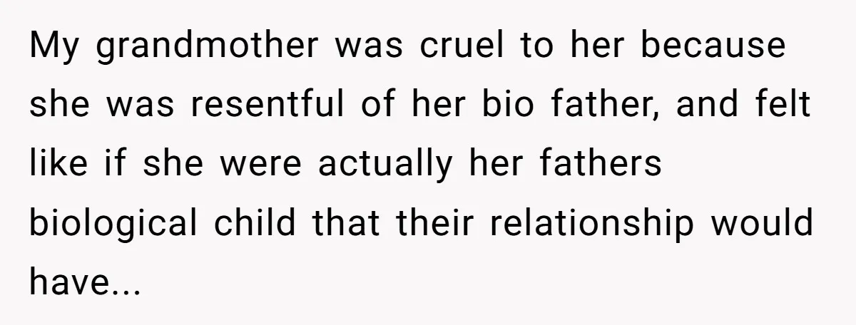 My grandmother was cruel to her because she was resentful of her bio father, and felt like if she were actually her fathers biological child that their relationship would have...