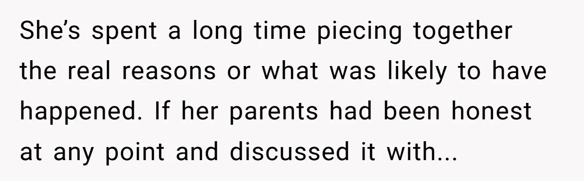 She’s spent a long time piecing together the real reasons or what was likely to have happened. If her parents had been honest at any point and discussed it with...
