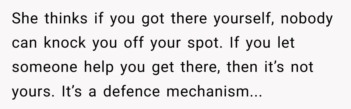 She thinks if you got there yourself, nobody can knock you off your spot. If you let someone help you get there, then it’s not yours. It’s a defence mechanism...