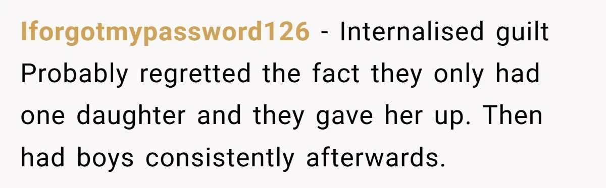 Iforgotmypassword126 − Internalised guilt Probably regretted the fact they only had one daughter and they gave her up. Then had boys consistently afterwards.