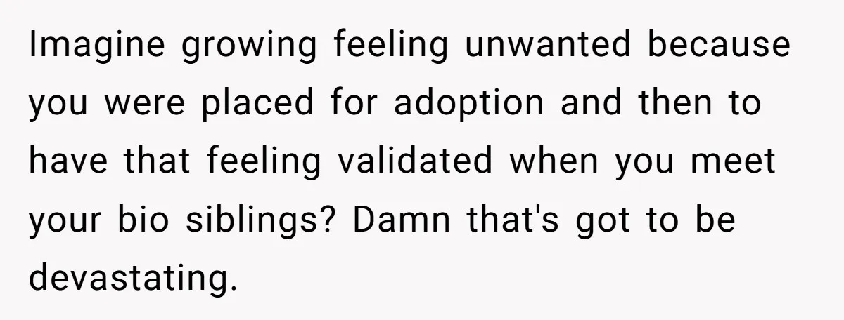 Imagine growing feeling unwanted because you were placed for adoption and then to have that feeling validated when you meet your bio siblings? Damn that's got to be devastating.