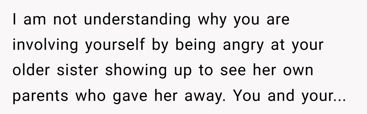 I am not understanding why you are involving yourself by being angry at your older sister showing up to see her own parents who gave her away. You and your...