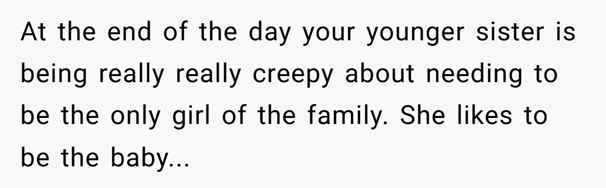 At the end of the day your younger sister is being really really creepy about needing to be the only girl of the family. She likes to be the baby...