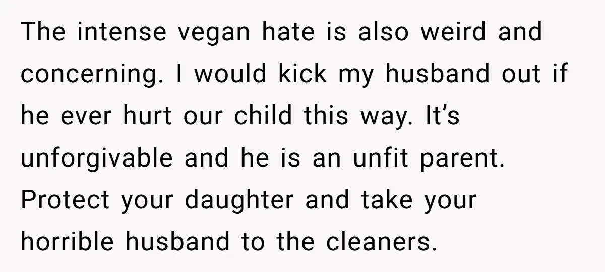 The intense vegan hate is also weird and concerning. I would kick my husband out if he ever hurt our child this way. It’s unforgivable and he is an unfit...