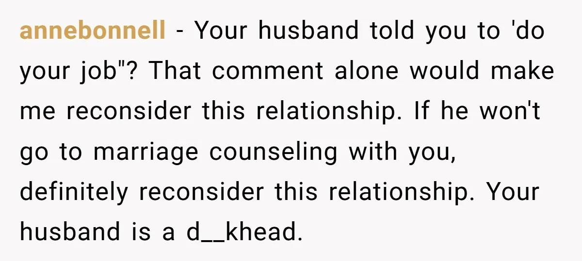 annebonnell − Your husband told you to 'do your job"? That comment alone would make me reconsider this relationship. If he won't go to marriage counseling with you, definitely reconsider...