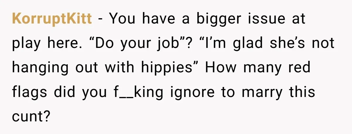 KorruptKitt − You have a bigger issue at play here. “Do your job”? “I’m glad she’s not hanging out with hippies” How many red flags did you f__king ignore to...