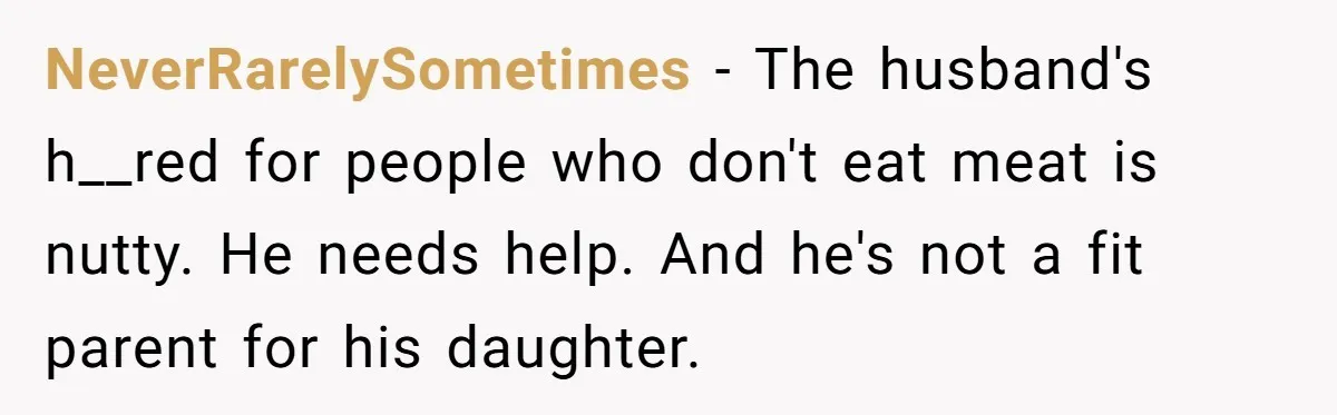 NeverRarelySometimes − The husband's h__red for people who don't eat meat is nutty. He needs help. And he's not a fit parent for his daughter.