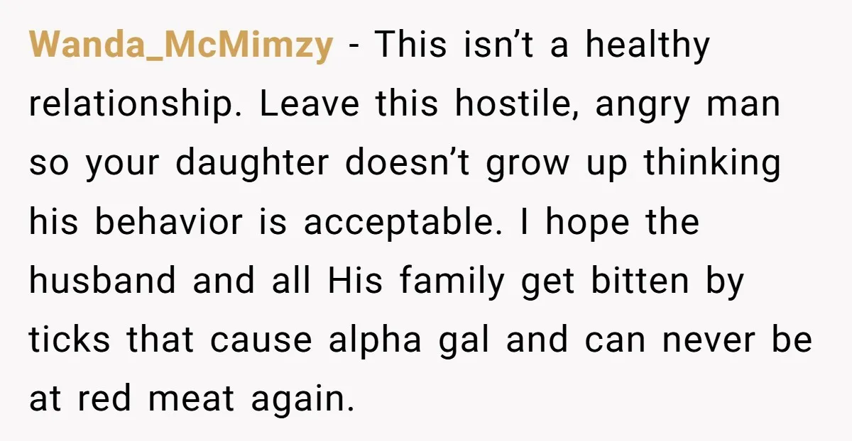 Wanda_McMimzy − This isn’t a healthy relationship. Leave this hostile, angry man so your daughter doesn’t grow up thinking his behavior is acceptable. I hope the husband and all His...