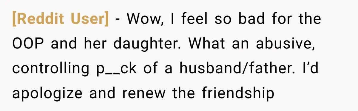 [Reddit User] − Wow, I feel so bad for the OOP and her daughter. What an abusive, controlling p__ck of a husband/father. I’d apologize and renew the friendship