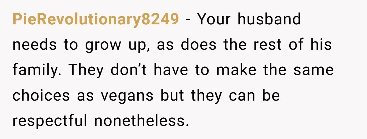 PieRevolutionary8249 − Your husband needs to grow up, as does the rest of his family. They don’t have to make the same choices as vegans but they can be respectful...