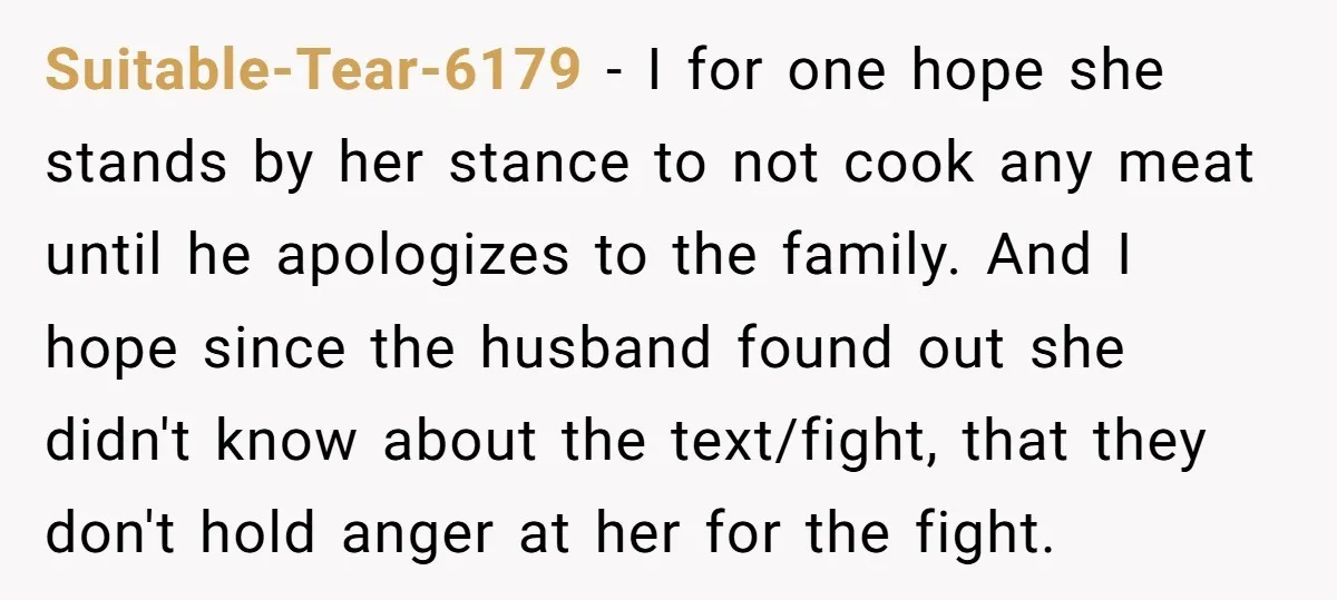 Suitable-Tear-6179 − I for one hope she stands by her stance to not cook any meat until he apologizes to the family. And I hope since the husband found out...