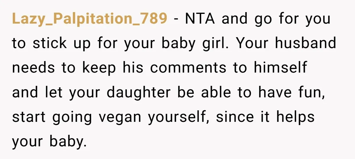 Lazy_Palpitation_789 − NTA and go for you to stick up for your baby girl. Your husband needs to keep his comments to himself and let your daughter be able to...