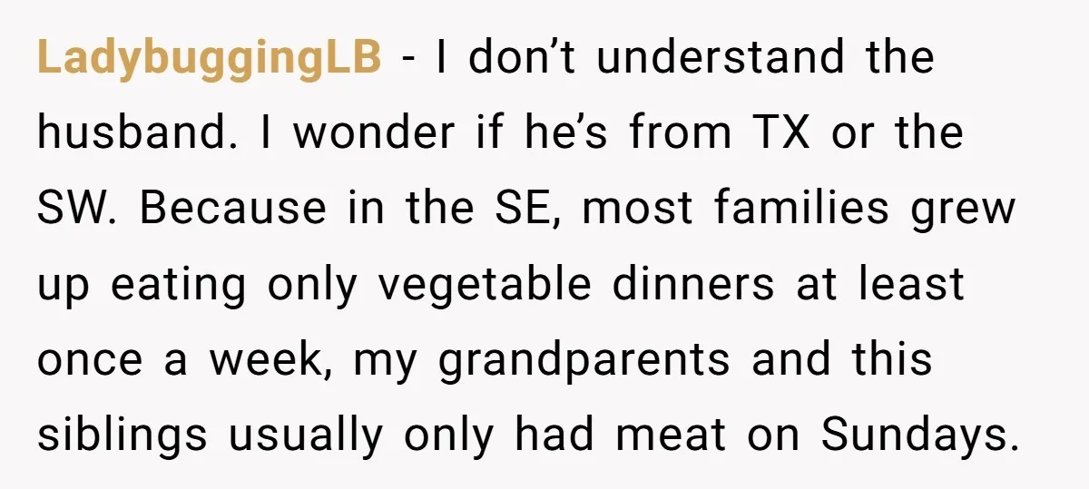LadybuggingLB − I don’t understand the husband. I wonder if he’s from TX or the SW. Because in the SE, most families grew up eating only vegetable dinners at least...