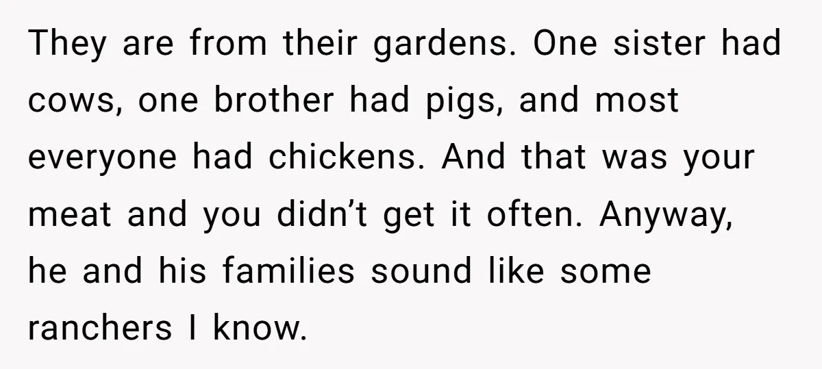 They are from their gardens. One sister had cows, one brother had pigs, and most everyone had chickens. And that was your meat and you didn’t get it often. Anyway,...