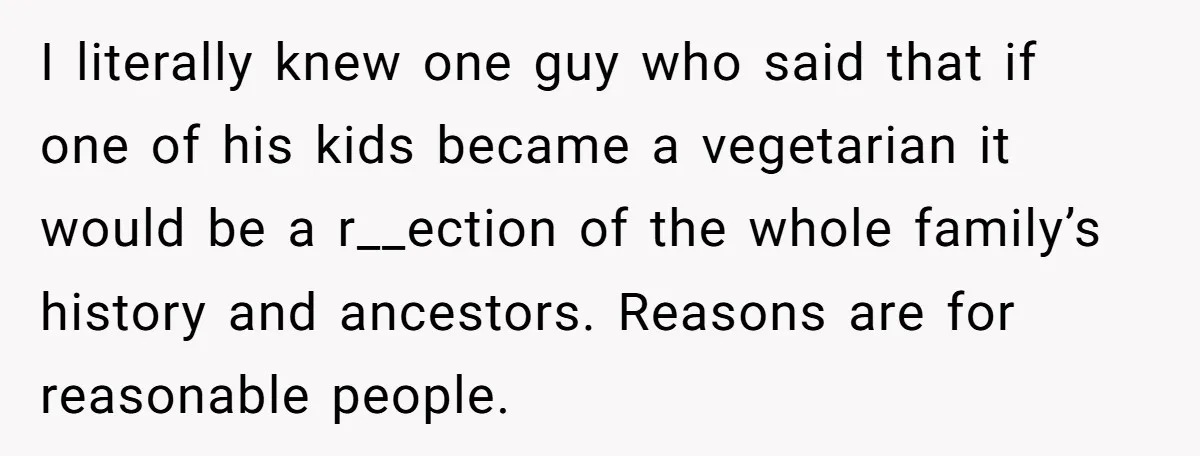 I literally knew one guy who said that if one of his kids became a vegetarian it would be a r__ection of the whole family’s history and ancestors. Reasons are...