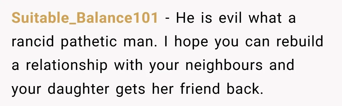 Suitable_Balance101 − He is evil what a rancid pathetic man. I hope you can rebuild a relationship with your neighbours and your daughter gets her friend back.