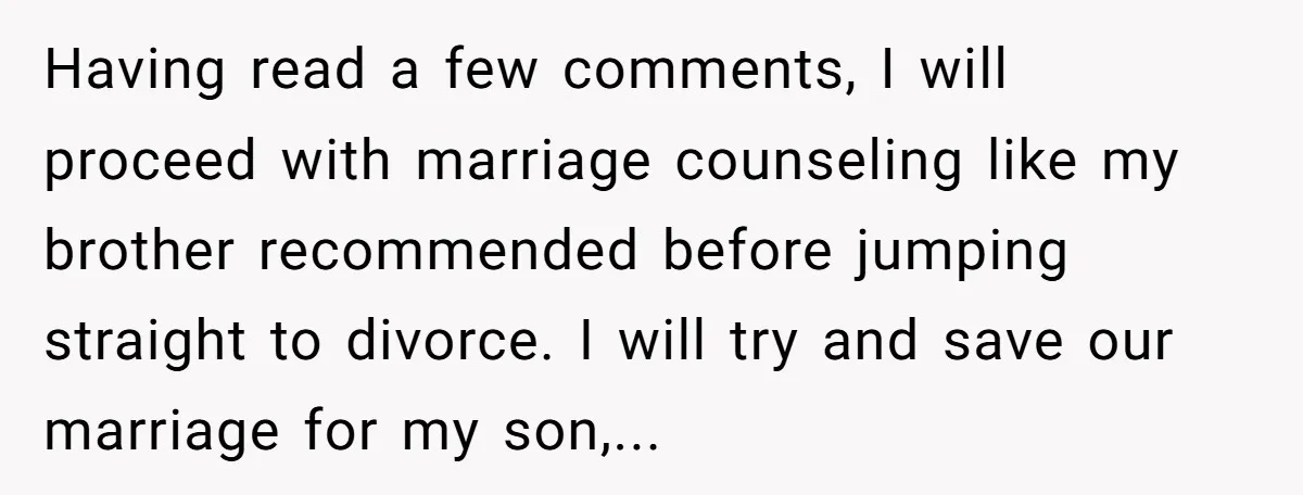 Having read a few comments, I will proceed with marriage counseling like my brother recommended before jumping straight to divorce. I will try and save our marriage for my son,...