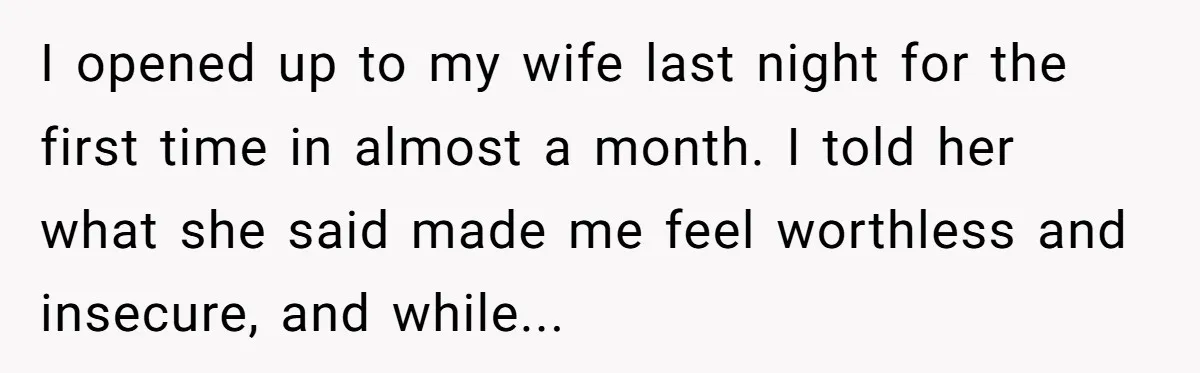 I opened up to my wife last night for the first time in almost a month. I told her what she said made me feel worthless and insecure, and while...