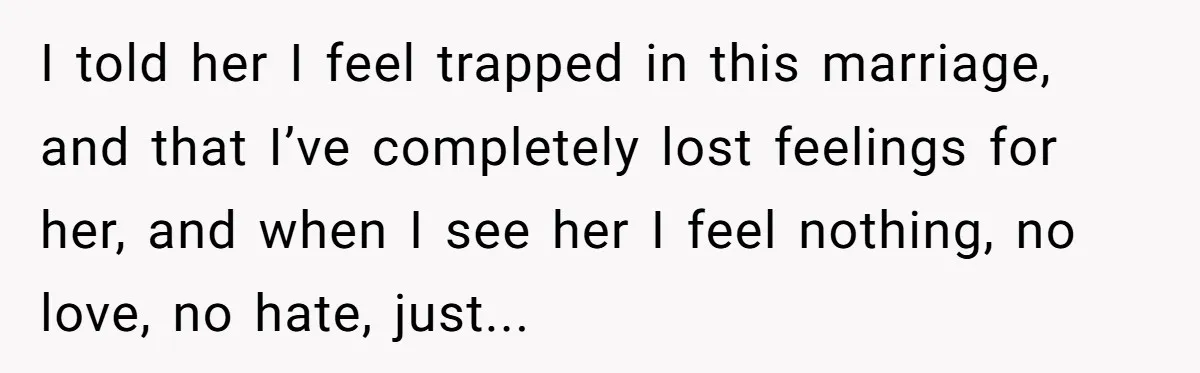 I told her I feel trapped in this marriage, and that I’ve completely lost feelings for her, and when I see her I feel nothing, no love, no hate, just...