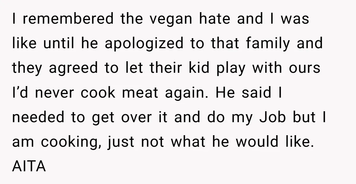 I remembered the vegan hate and I was like until he apologized to that family and they agreed to let their kid play with ours I’d never cook meat again....