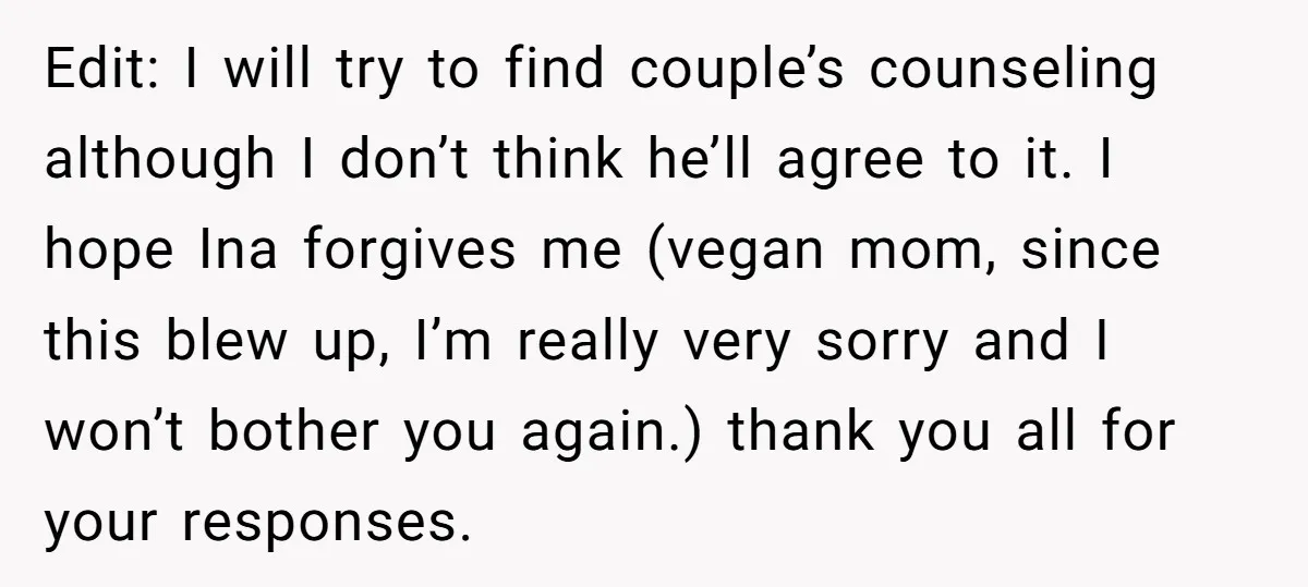 Edit: I will try to find couple’s counseling although I don’t think he’ll agree to it. I hope Ina forgives me (vegan mom, since this blew up, I’m really very...