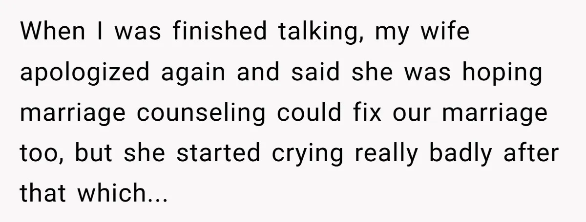 When I was finished talking, my wife apologized again and said she was hoping marriage counseling could fix our marriage too, but she started crying really badly after that which...