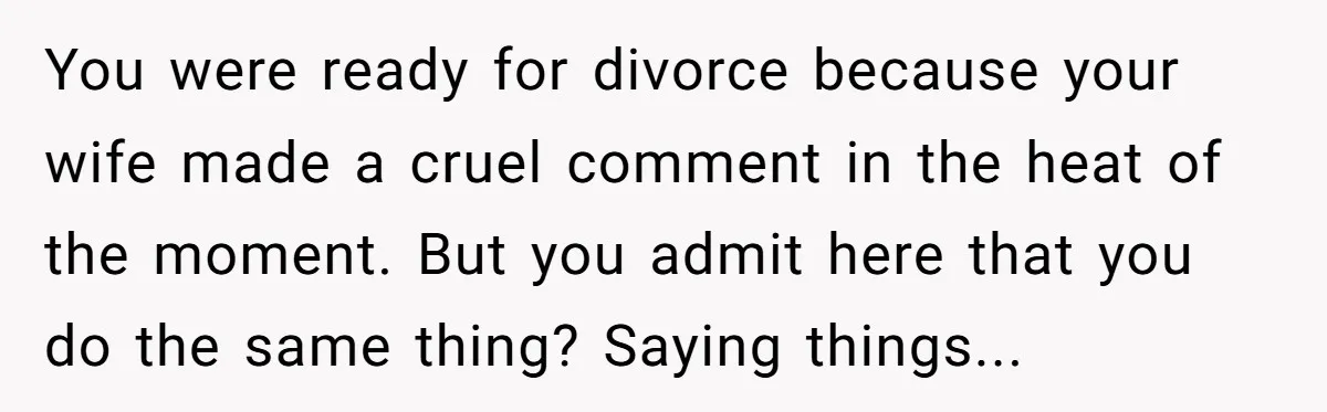 You were ready for divorce because your wife made a cruel comment in the heat of the moment. But you admit here that you do the same thing? Saying things...