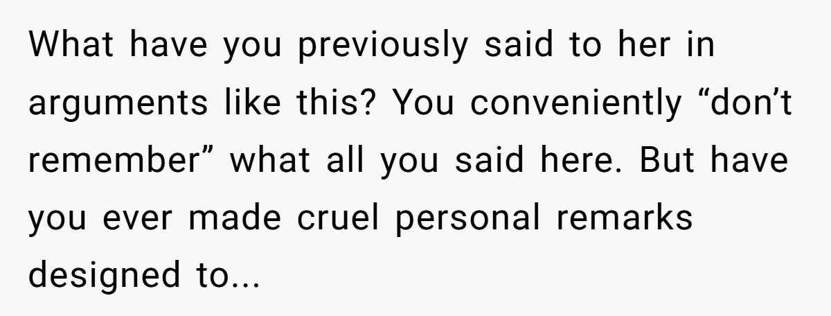 What have you previously said to her in arguments like this? You conveniently “don’t remember” what all you said here. But have you ever made cruel personal remarks designed to...
