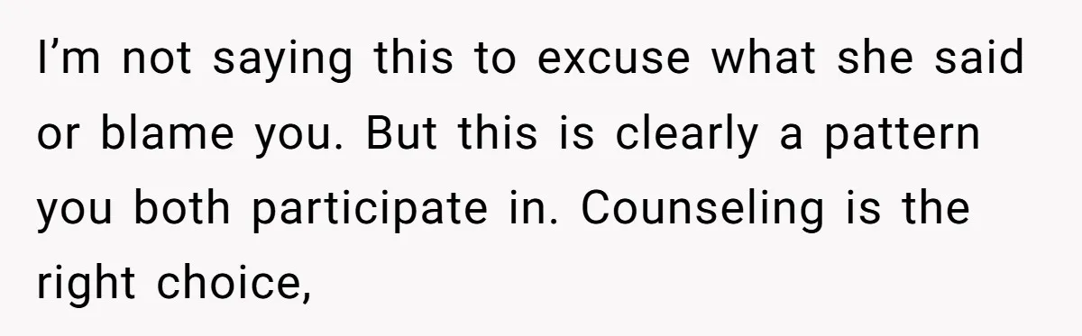I’m not saying this to excuse what she said or blame you. But this is clearly a pattern you both participate in. Counseling is the right choice,