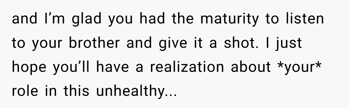 and I’m glad you had the maturity to listen to your brother and give it a shot. I just hope you’ll have a realization about *your* role in this unhealthy...