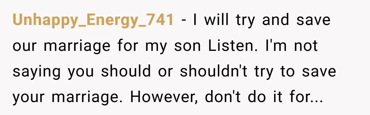 Unhappy_Energy_741 − I will try and save our marriage for my son Listen. I'm not saying you should or shouldn't try to save your marriage. However, don't do it for...
