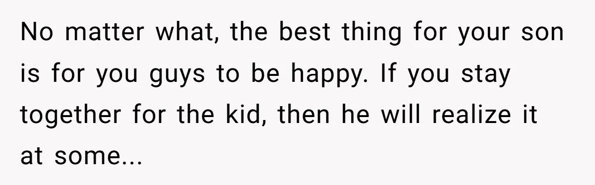 No matter what, the best thing for your son is for you guys to be happy. If you stay together for the kid, then he will realize it at some...