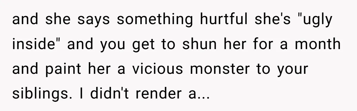 and she says something hurtful she's "ugly inside" and you get to shun her for a month and paint her a vicious monster to your siblings. I didn't render a...