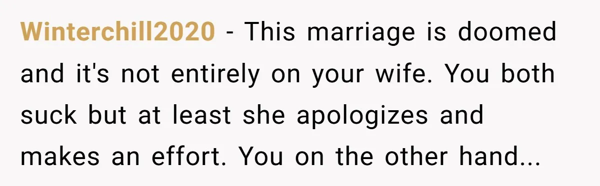 Winterchill2020 − This marriage is doomed and it's not entirely on your wife. You both suck but at least she apologizes and makes an effort. You on the other hand...