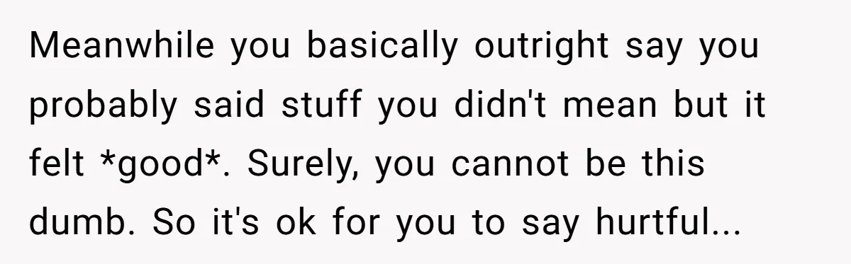 Meanwhile you basically outright say you probably said stuff you didn't mean but it felt *good*. Surely, you cannot be this dumb. So it's ok for you to say hurtful...