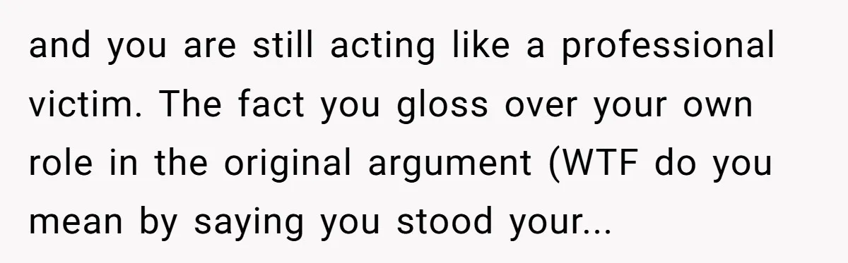 and you are still acting like a professional victim. The fact you gloss over your own role in the original argument (WTF do you mean by saying you stood your...
