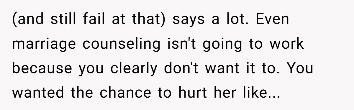 (and still fail at that) says a lot. Even marriage counseling isn't going to work because you clearly don't want it to. You wanted the chance to hurt her like...