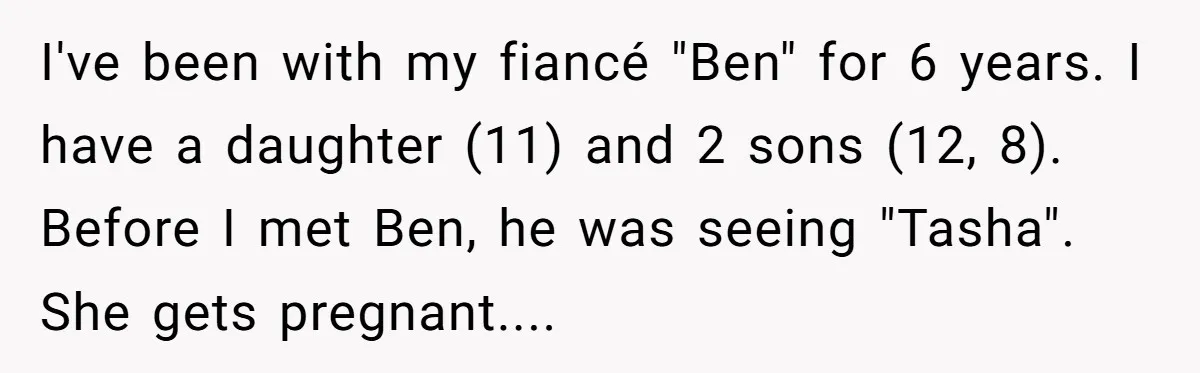 I've been with my fiancé "Ben" for 6 years. I have a daughter (11) and 2 sons (12, 8). Before I met Ben, he was seeing "Tasha". She gets pregnant....