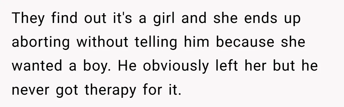 They find out it's a girl and she ends up aborting without telling him because she wanted a boy. He obviously left her but he never got therapy for it.