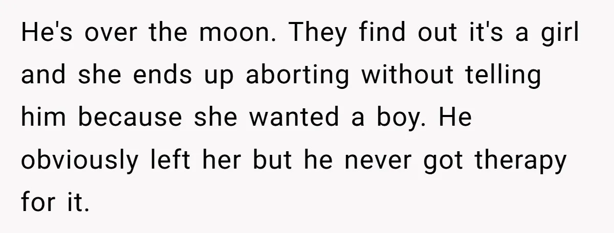 He's over the moon. They find out it's a girl and she ends up aborting without telling him because she wanted a boy. He obviously left her but he never...