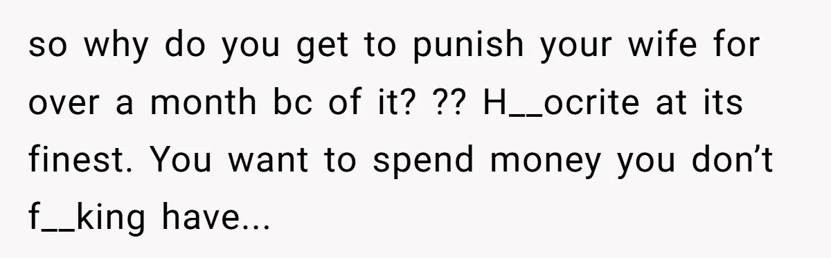 so why do you get to punish your wife for over a month bc of it? ?? H__ocrite at its finest. You want to spend money you don’t f__king have...