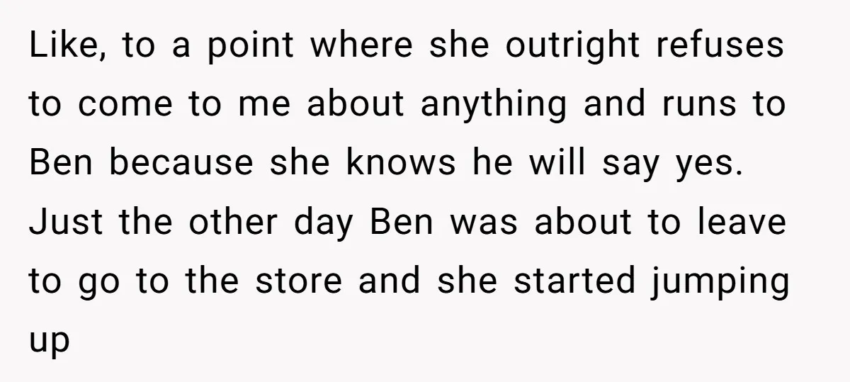 Like, to a point where she outright refuses to come to me about anything and runs to Ben because she knows he will say yes. Just the other day Ben...