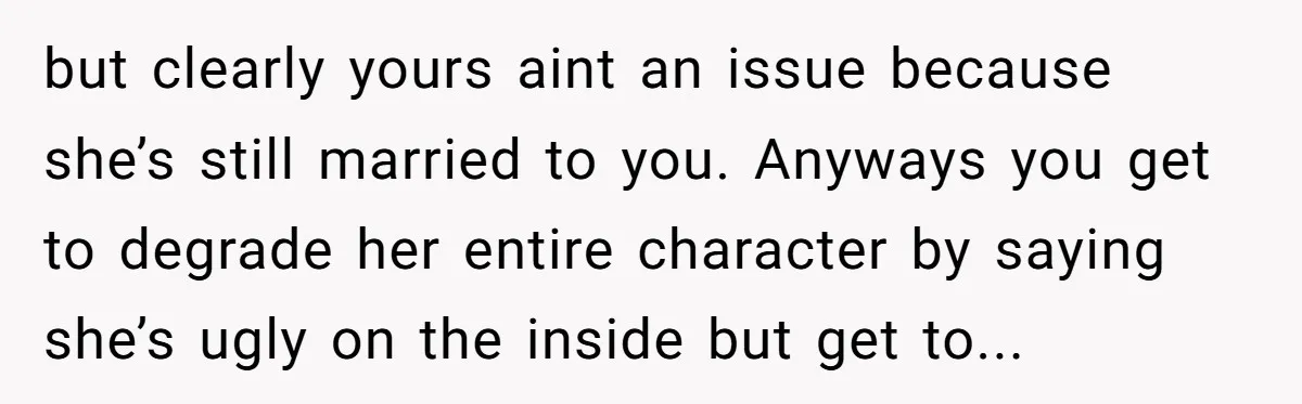 but clearly yours aint an issue because she’s still married to you. Anyways you get to degrade her entire character by saying she’s ugly on the inside but get to...