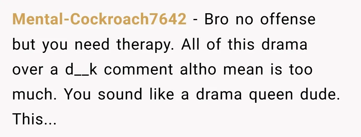 Mental-Cockroach7642 − Bro no offense but you need therapy. All of this drama over a d__k comment altho mean is too much. You sound like a drama queen dude. This...