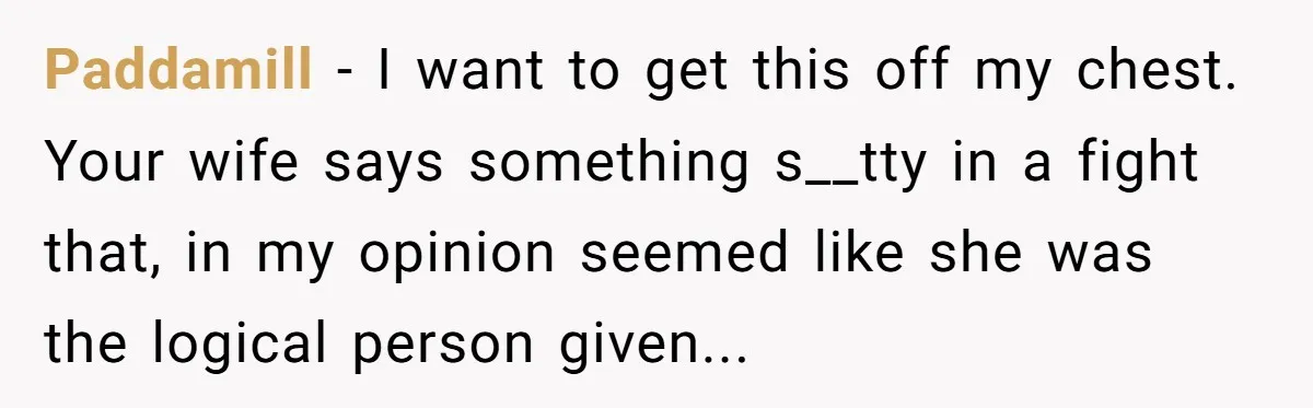 Paddamill − I want to get this off my chest. Your wife says something s__tty in a fight that, in my opinion seemed like she was the logical person given...