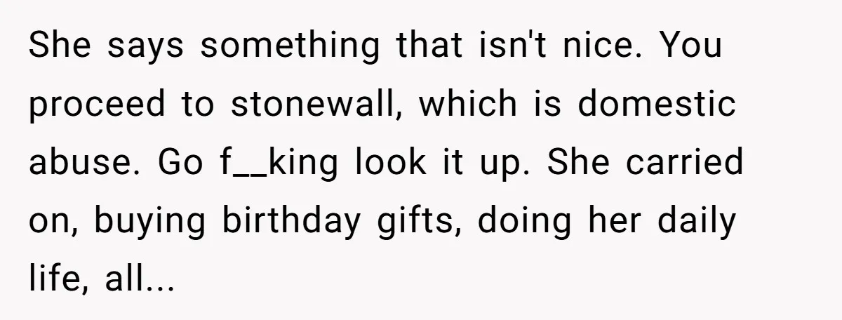 She says something that isn't nice. You proceed to stonewall, which is domestic abuse. Go f__king look it up. She carried on, buying birthday gifts, doing her daily life, all...
