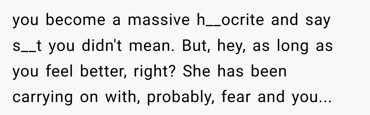 you become a massive h__ocrite and say s__t you didn't mean. But, hey, as long as you feel better, right? She has been carrying on with, probably, fear and you...