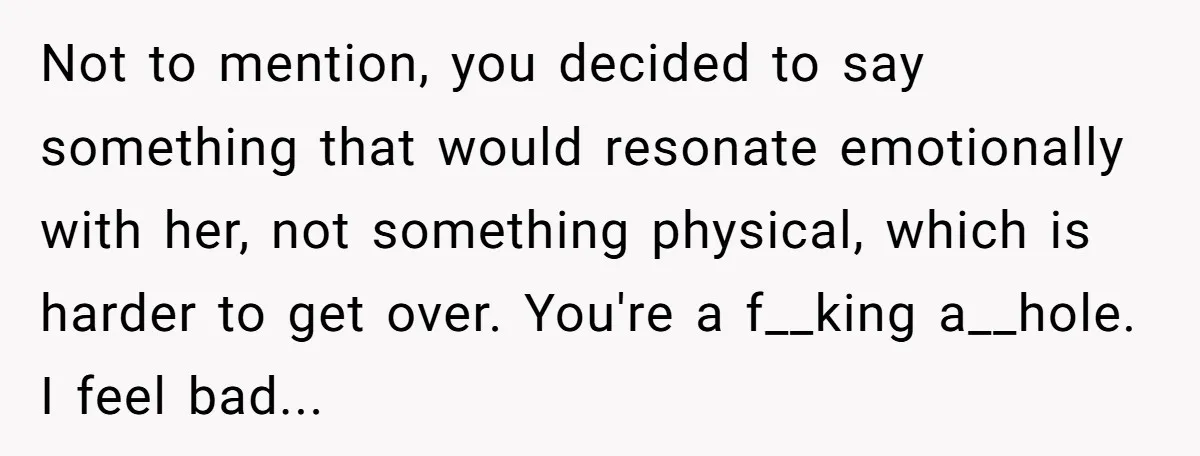 Not to mention, you decided to say something that would resonate emotionally with her, not something physical, which is harder to get over. You're a f__king a__hole. I feel bad...