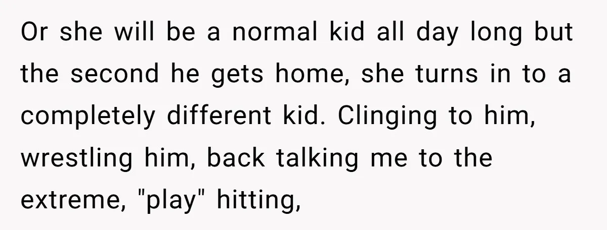 Or she will be a normal kid all day long but the second he gets home, she turns in to a completely different kid. Clinging to him, wrestling him, back...