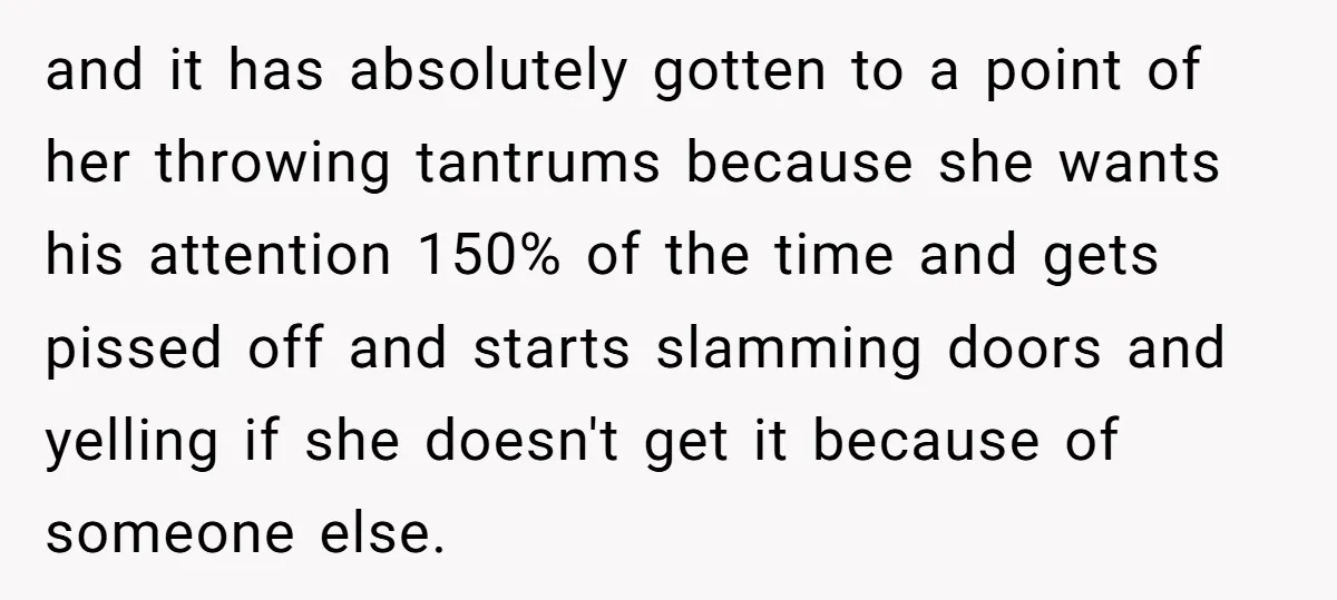 and it has absolutely gotten to a point of her throwing tantrums because she wants his attention 150% of the time and gets pissed off and starts slamming doors and...